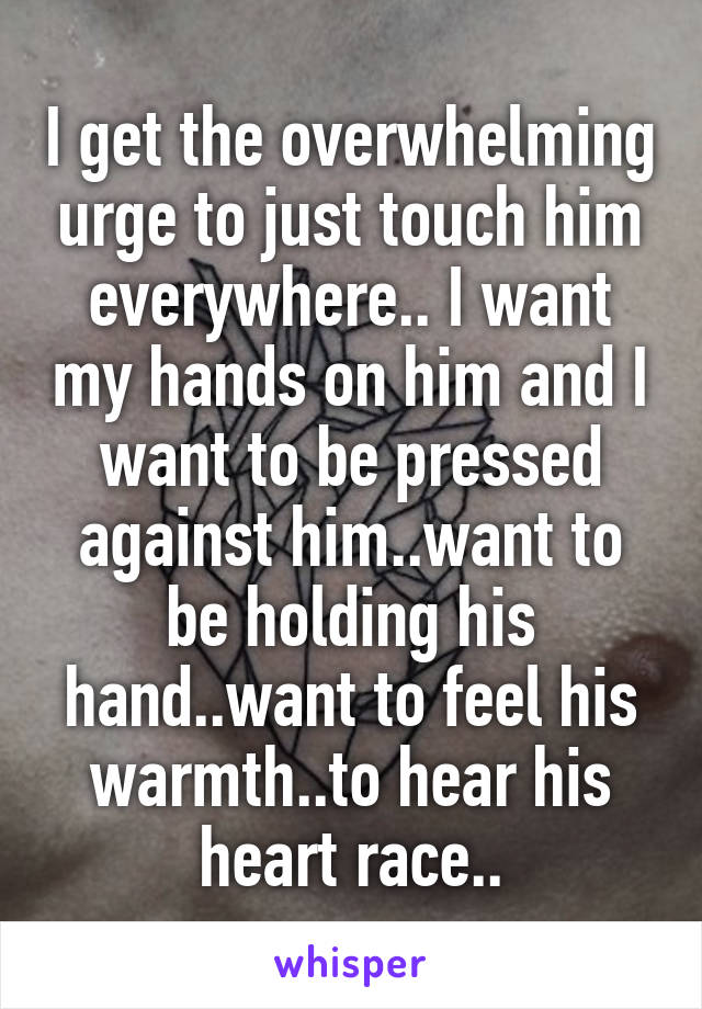 I get the overwhelming urge to just touch him everywhere.. I want my hands on him and I want to be pressed against him..want to be holding his hand..want to feel his warmth..to hear his heart race..