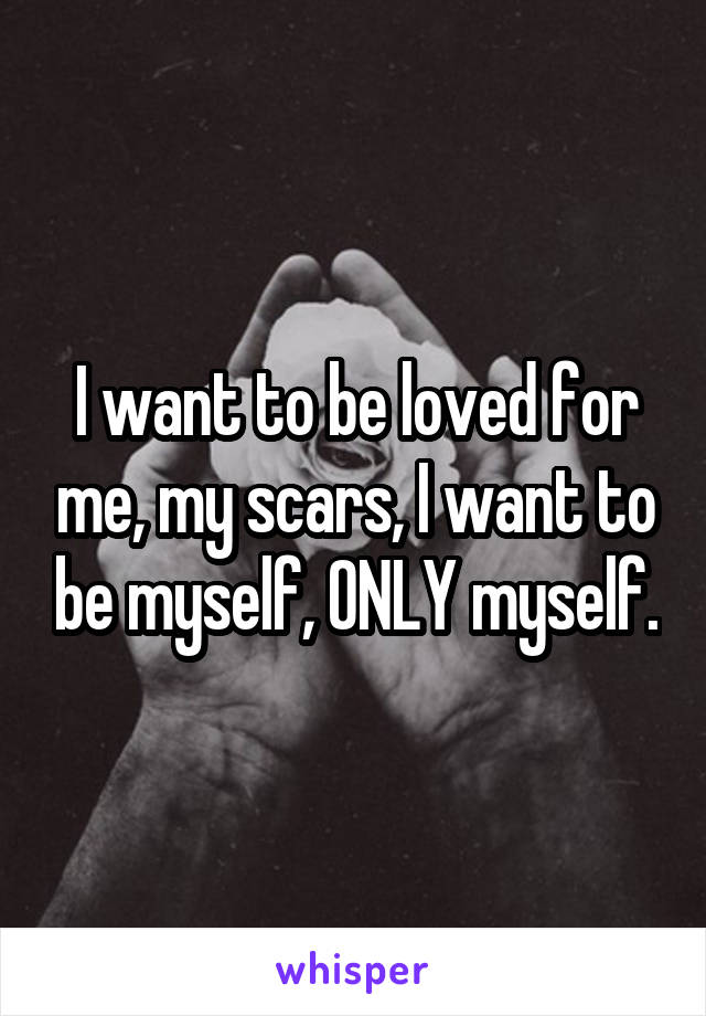 I want to be loved for me, my scars, I want to be myself, ONLY myself.