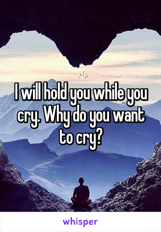 I will hold you while you cry. Why do you want to cry?