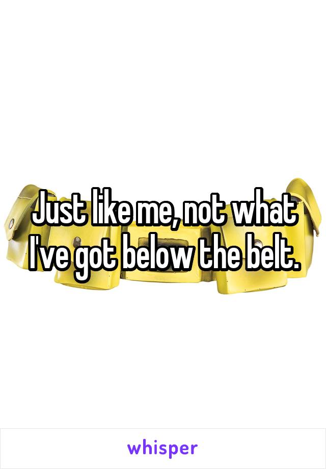 Just like me, not what I've got below the belt.