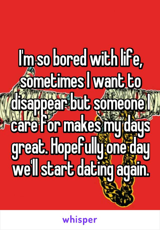 I'm so bored with life, sometimes I want to disappear but someone I care for makes my days great. Hopefully one day we'll start dating again.