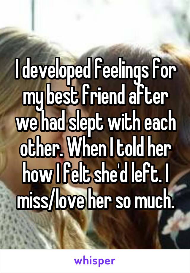 I developed feelings for my best friend after we had slept with each other. When I told her how I felt she'd left. I miss/love her so much.