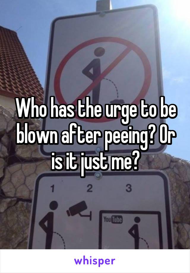 Who has the urge to be blown after peeing? Or is it just me?