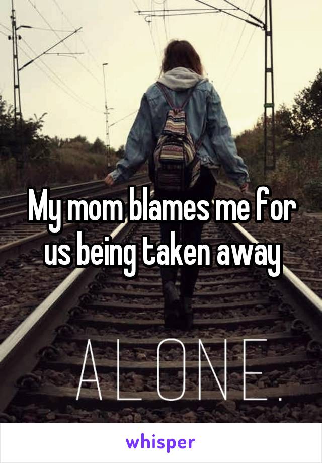 My mom blames me for us being taken away