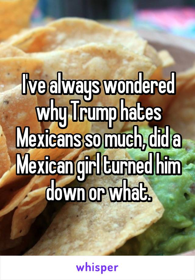 I've always wondered why Trump hates Mexicans so much, did a Mexican girl turned him down or what.