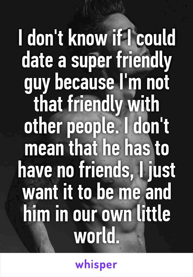 I don't know if I could date a super friendly guy because I'm not that friendly with other people. I don't mean that he has to have no friends, I just want it to be me and him in our own little world.