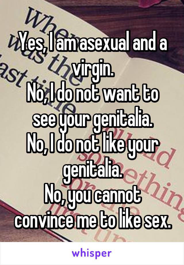 Yes, I am asexual and a virgin.
No, I do not want to see your genitalia.
No, I do not like your genitalia.
No, you cannot convince me to like sex.