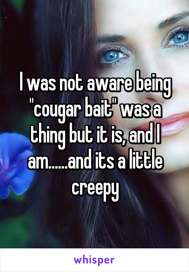 I was not aware being "cougar bait" was a thing but it is, and I am......and its a little creepy