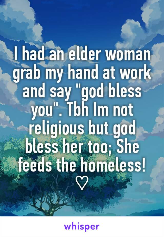 I had an elder woman grab my hand at work and say "god bless you". Tbh Im not religious but god bless her too; She feeds the homeless! ♡