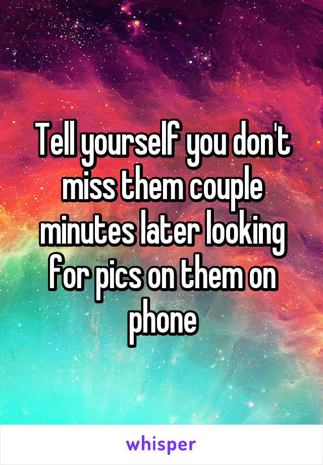 Tell yourself you don't miss them couple minutes later looking for pics on them on phone