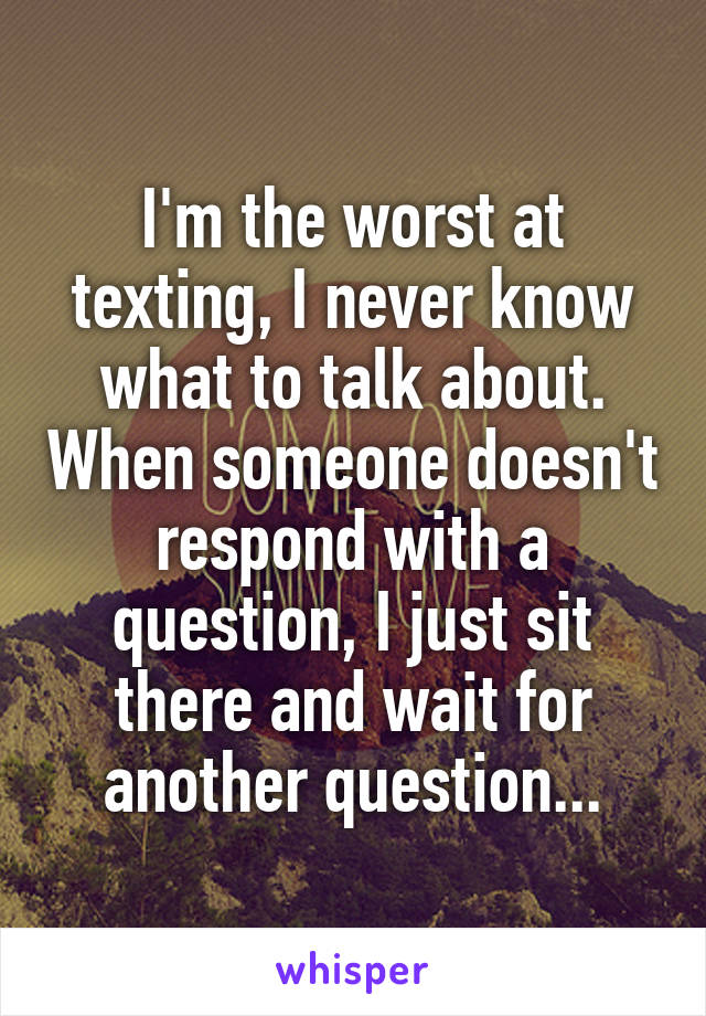 I'm the worst at texting, I never know what to talk about. When someone doesn't respond with a question, I just sit there and wait for another question...