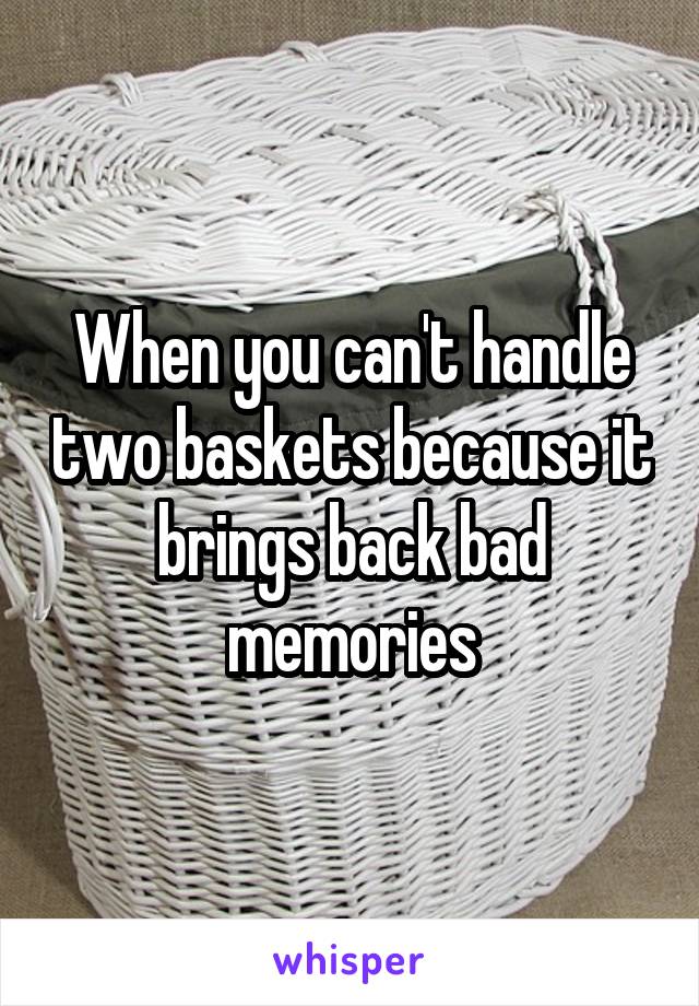 When you can't handle two baskets because it brings back bad memories