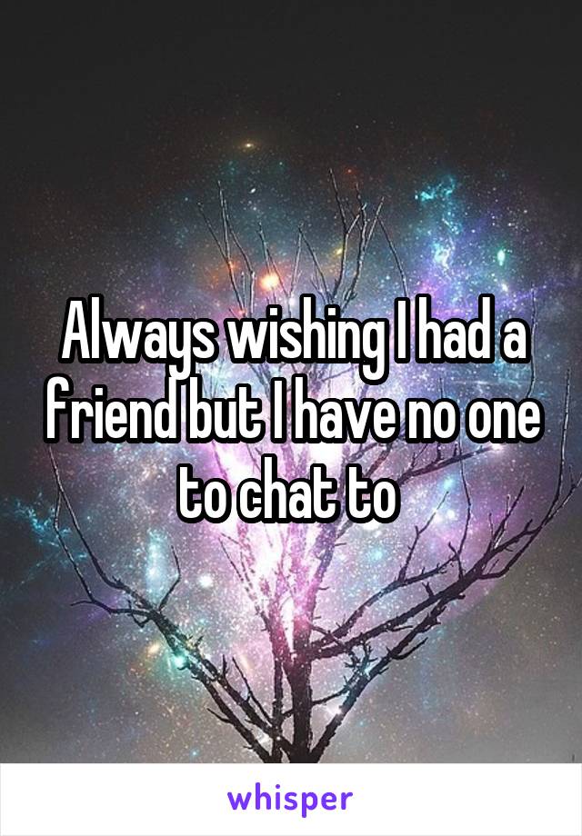 Always wishing I had a friend but I have no one to chat to 