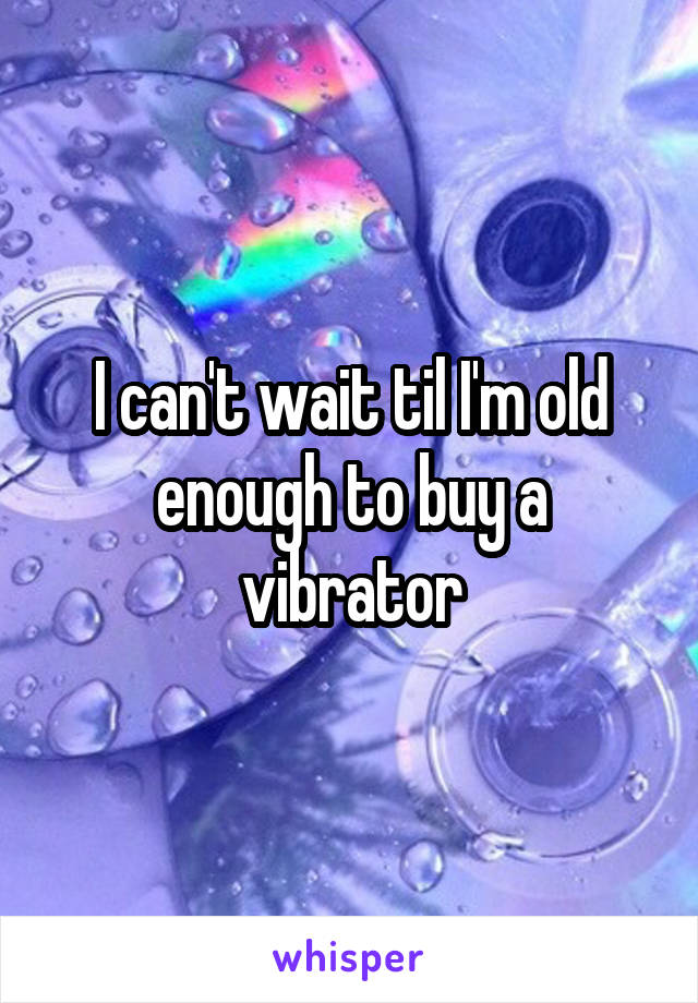 I can't wait til I'm old enough to buy a vibrator