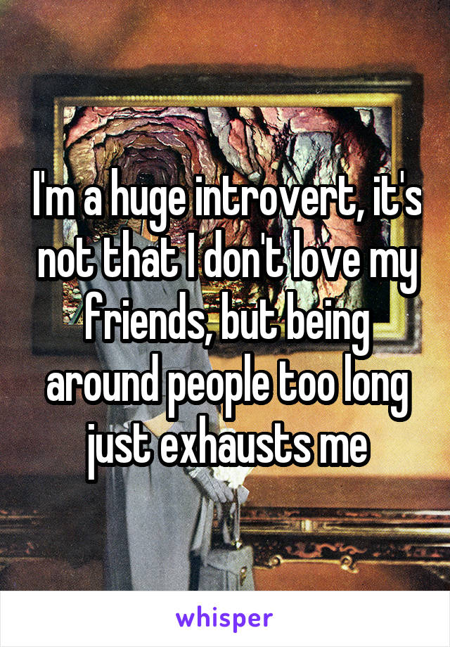 I'm a huge introvert, it's not that I don't love my friends, but being around people too long just exhausts me