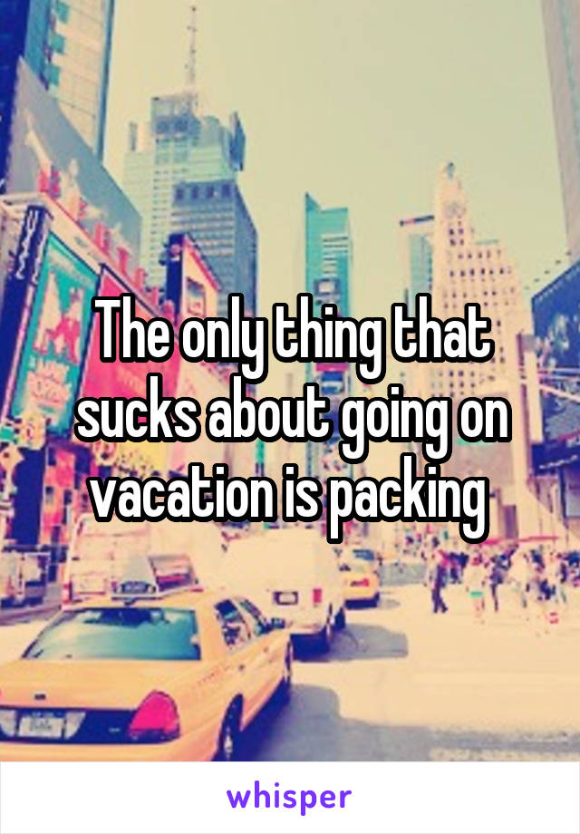 The only thing that sucks about going on vacation is packing 