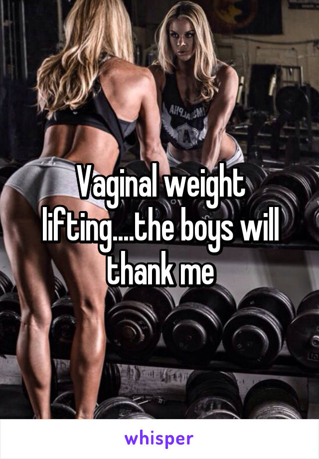 Vaginal weight lifting....the boys will thank me