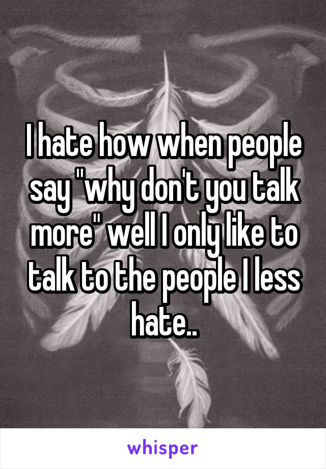 I hate how when people say "why don't you talk more" well I only like to talk to the people I less hate..