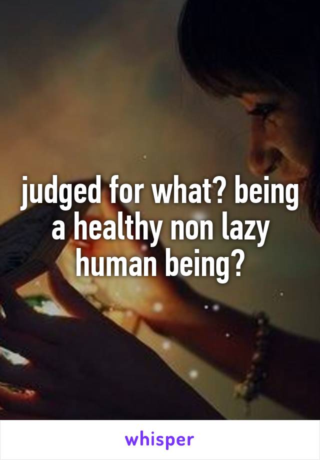 judged for what? being a healthy non lazy human being?