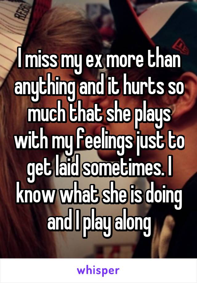 I miss my ex more than anything and it hurts so much that she plays with my feelings just to get laid sometimes. I know what she is doing and I play along