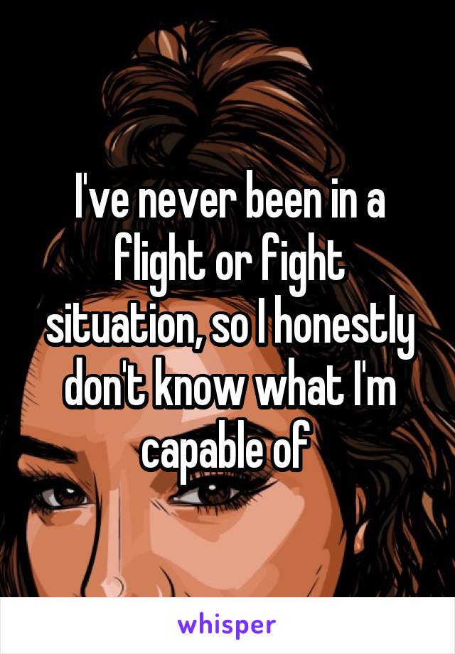 I've never been in a flight or fight situation, so I honestly don't know what I'm capable of 