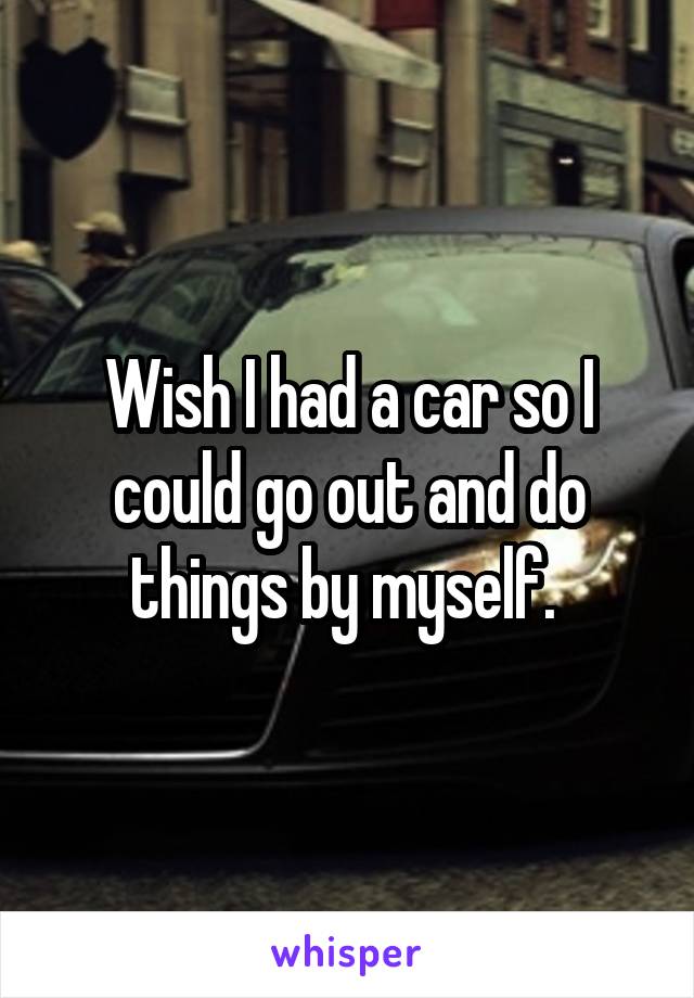 Wish I had a car so I could go out and do things by myself. 