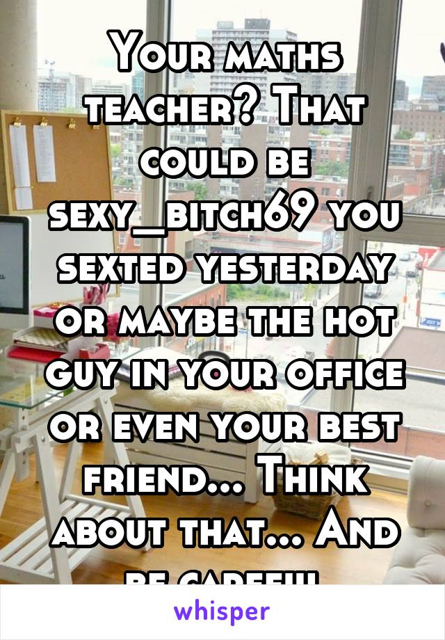 Your maths teacher? That could be sexy_bitch69 you sexted yesterday or maybe the hot guy in your office or even your best friend... Think about that... And be careful