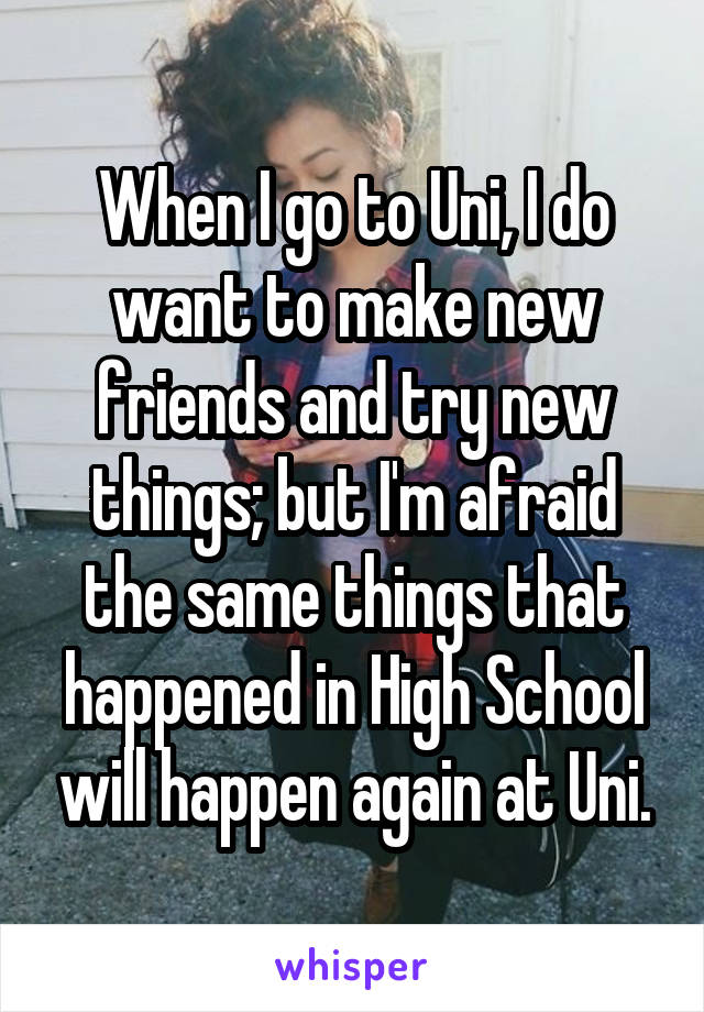 When I go to Uni, I do want to make new friends and try new things; but I'm afraid the same things that happened in High School will happen again at Uni.