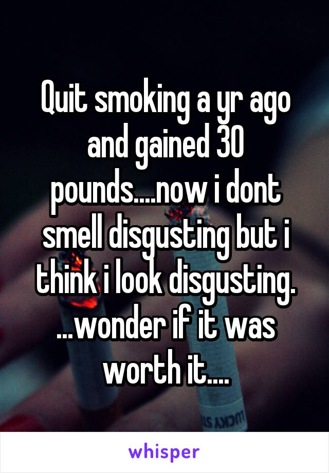 Quit smoking a yr ago and gained 30 pounds....now i dont smell disgusting but i think i look disgusting. ...wonder if it was worth it....