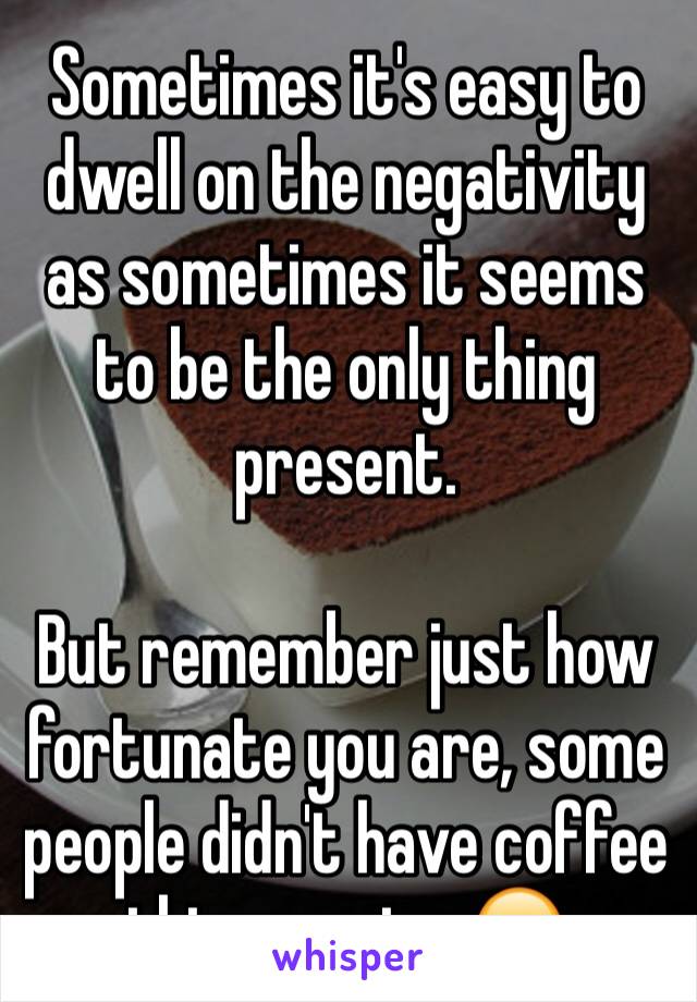 Sometimes it's easy to dwell on the negativity as sometimes it seems to be the only thing present.

But remember just how fortunate you are, some people didn't have coffee this morning 😂 