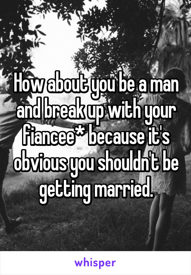 How about you be a man and break up with your fiancee* because it's obvious you shouldn't be getting married.