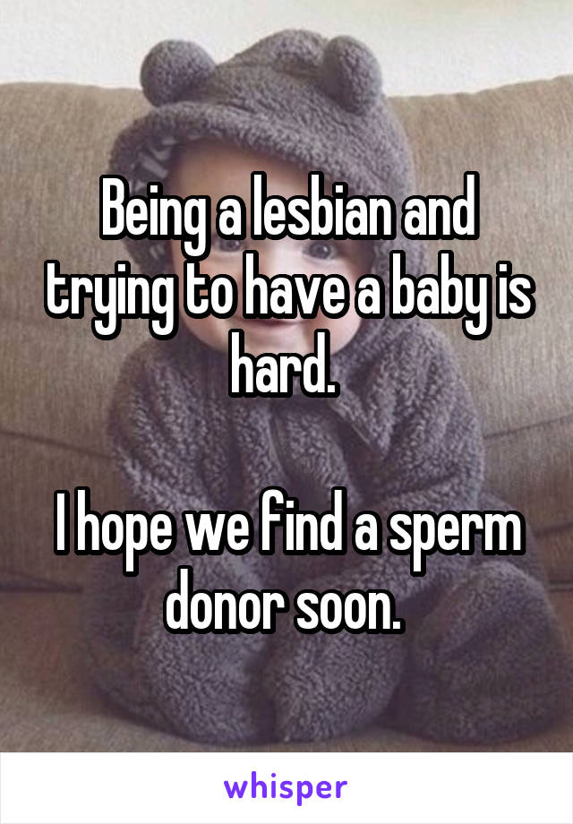 Being a lesbian and trying to have a baby is hard. 

I hope we find a sperm donor soon. 