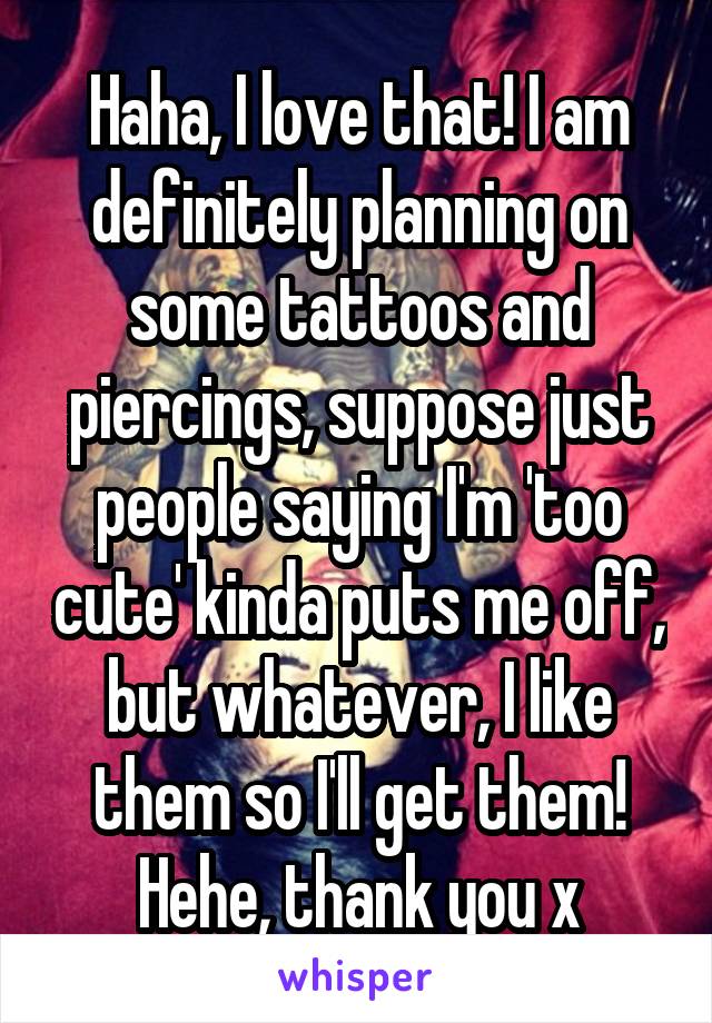 Haha, I love that! I am definitely planning on some tattoos and piercings, suppose just people saying I'm 'too cute' kinda puts me off, but whatever, I like them so I'll get them! Hehe, thank you x