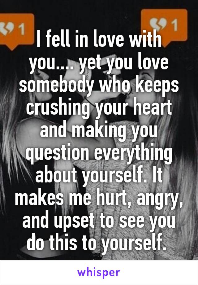 I fell in love with you.... yet you love somebody who keeps crushing your heart and making you question everything about yourself. It makes me hurt, angry, and upset to see you do this to yourself. 