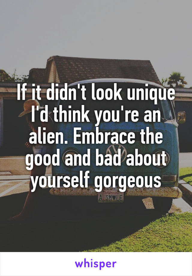 If it didn't look unique I'd think you're an alien. Embrace the good and bad about yourself gorgeous