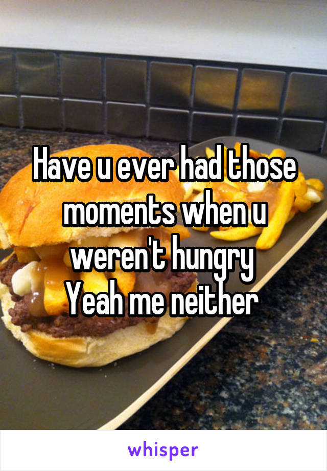 Have u ever had those moments when u weren't hungry 
Yeah me neither 