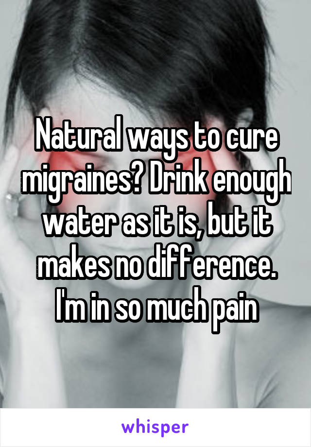 Natural ways to cure migraines? Drink enough water as it is, but it makes no difference. I'm in so much pain