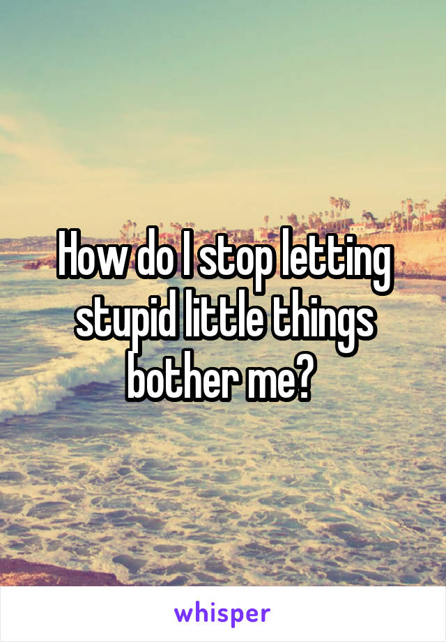 How do I stop letting stupid little things bother me? 