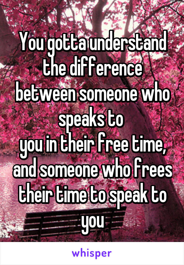 You gotta understand the difference between someone who speaks to 
you in their free time, and someone who frees their time to speak to you