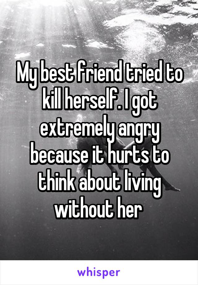 My best friend tried to kill herself. I got extremely angry because it hurts to think about living without her 