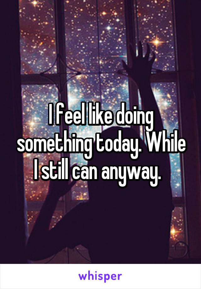 I feel like doing something today. While I still can anyway.  