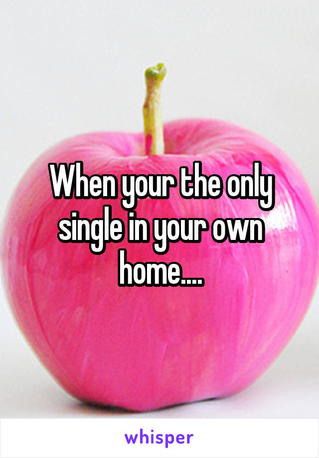 When your the only single in your own home....