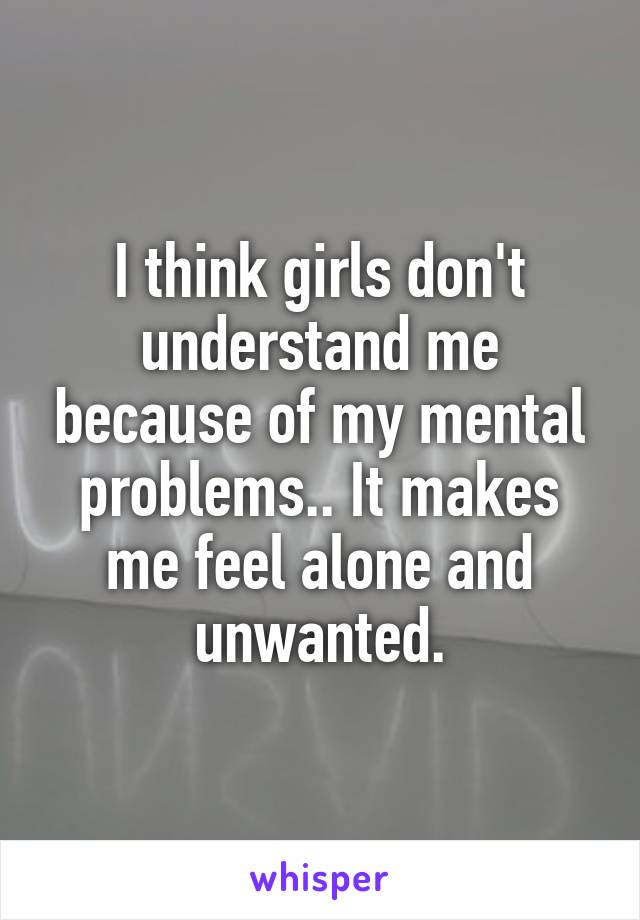 I think girls don't understand me because of my mental problems.. It makes me feel alone and unwanted.