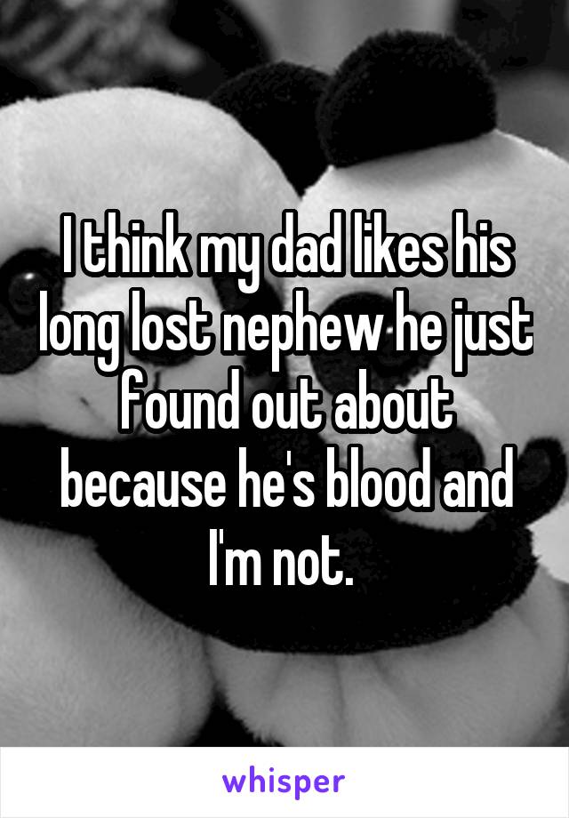 I think my dad likes his long lost nephew he just found out about because he's blood and I'm not. 