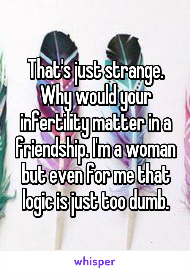 That's just strange. Why would your infertility matter in a friendship. I'm a woman but even for me that logic is just too dumb.