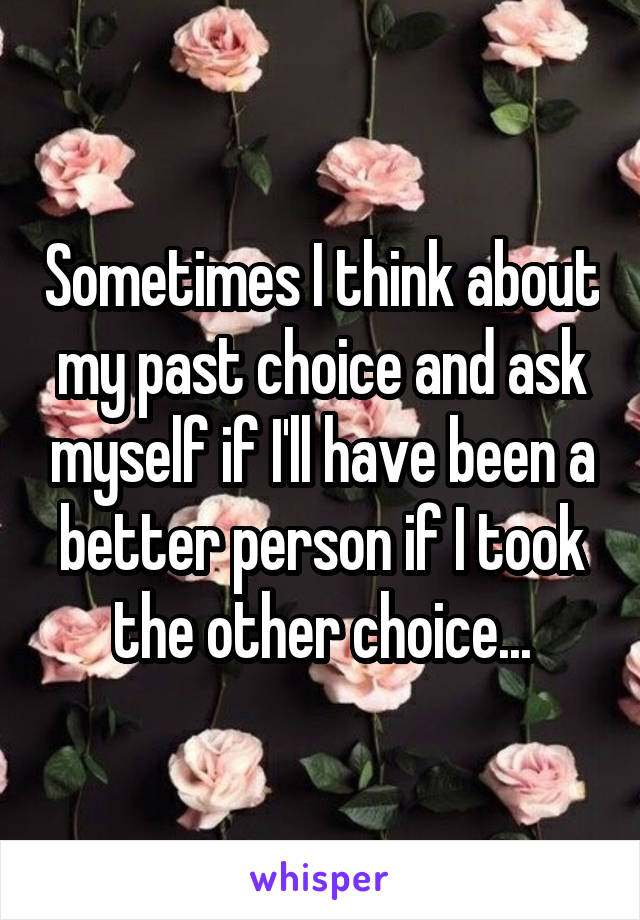 Sometimes I think about my past choice and ask myself if I'll have been a better person if I took the other choice...