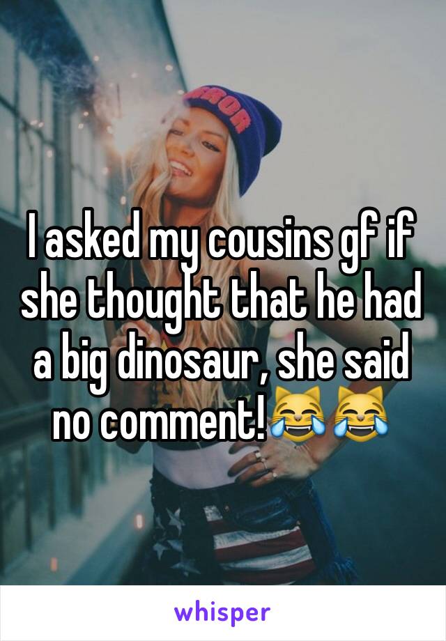 I asked my cousins gf if she thought that he had a big dinosaur, she said no comment!😹😹