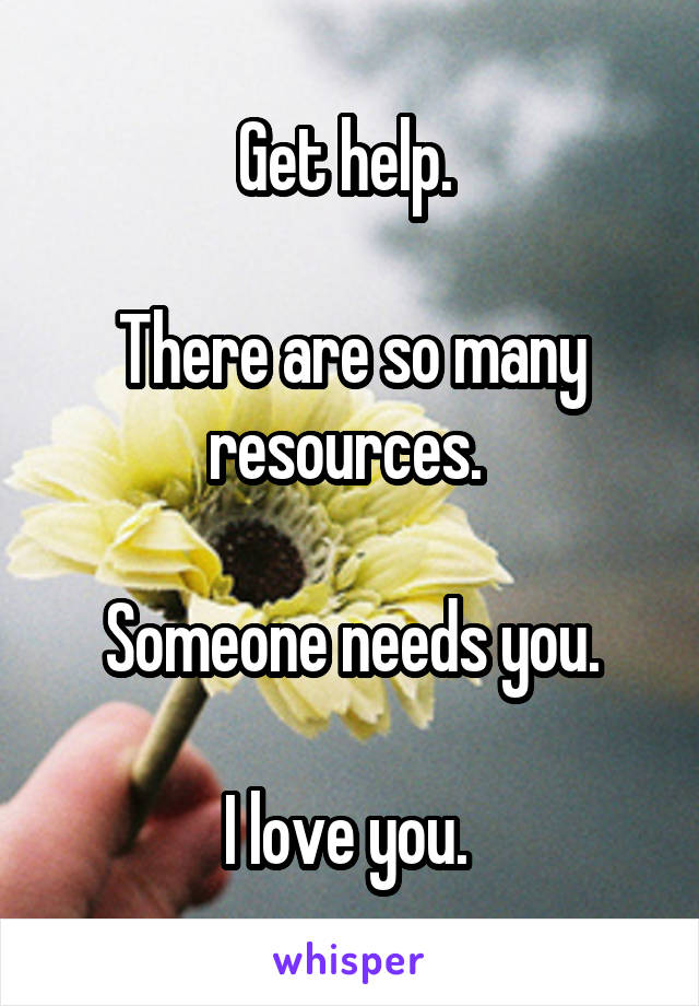 Get help. 

There are so many resources. 

Someone needs you.

I love you. 