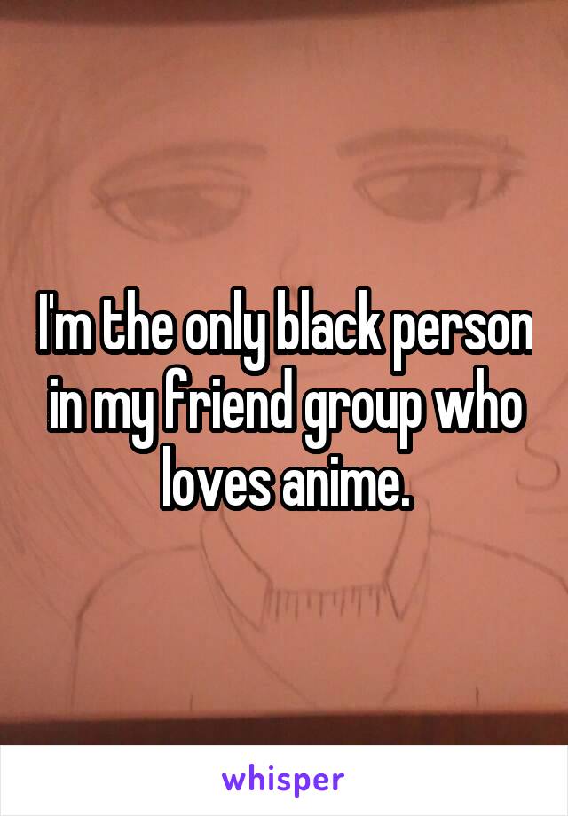 I'm the only black person in my friend group who loves anime.