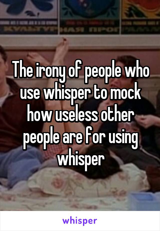 The irony of people who use whisper to mock how useless other people are for using whisper